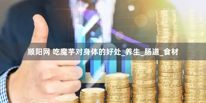 顺阳网 吃魔芋对身体的好处_养生_肠道_食材