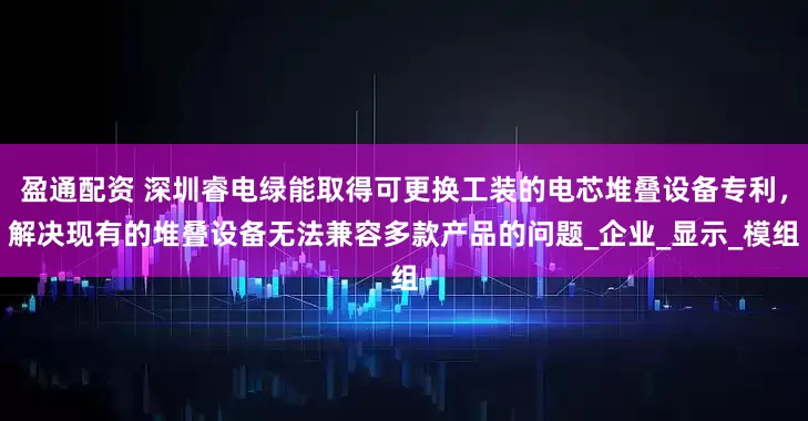 盈通配资 深圳睿电绿能取得可更换工装的电芯堆叠设备专利，解决现有的堆叠设备无法兼容多款产品的问题_企业_显示_模组