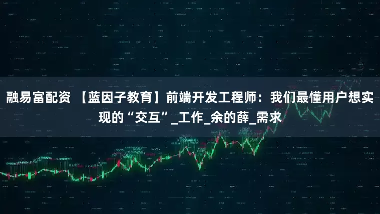 融易富配资 【蓝因子教育】前端开发工程师：我们最懂用户想实现的“交互”_工作_余的薛_需求