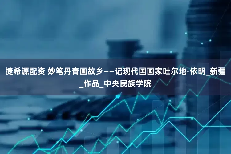 捷希源配资 妙笔丹青画故乡——记现代国画家吐尔地·依明_新疆_作品_中央民族学院