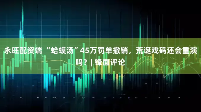 永旺配资端 “蛤蟆汤”45万罚单撤销，荒诞戏码还会重演吗？| 锋面评论
