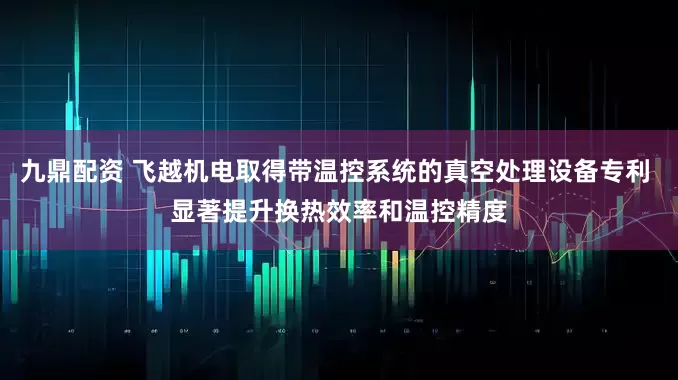 九鼎配资 飞越机电取得带温控系统的真空处理设备专利 显著提升换热效率和温控精度