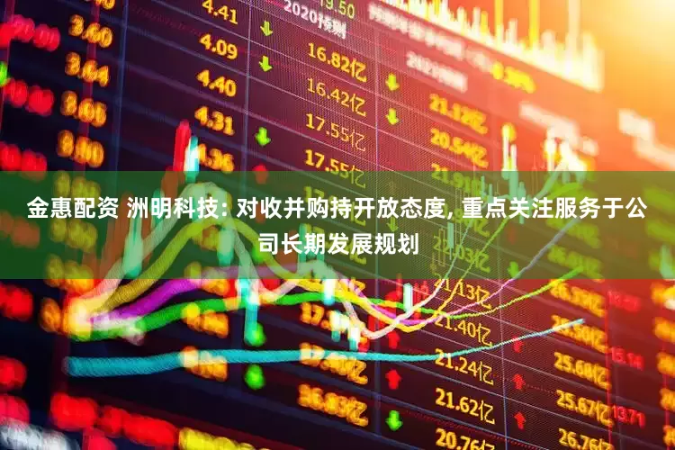 金惠配资 洲明科技: 对收并购持开放态度, 重点关注服务于公司长期发展规划