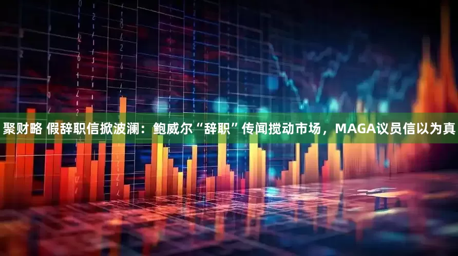聚财略 假辞职信掀波澜：鲍威尔“辞职”传闻搅动市场，MAGA议员信以为真