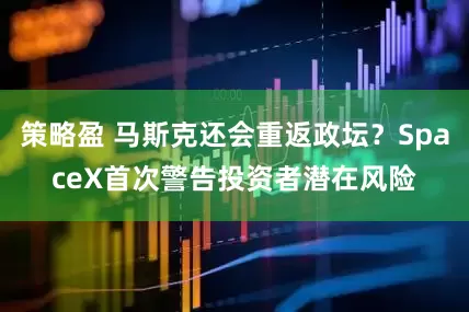 策略盈 马斯克还会重返政坛？SpaceX首次警告投资者潜在风险