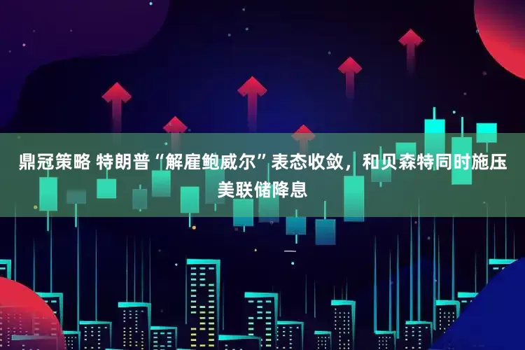 鼎冠策略 特朗普“解雇鲍威尔”表态收敛，和贝森特同时施压美联储降息