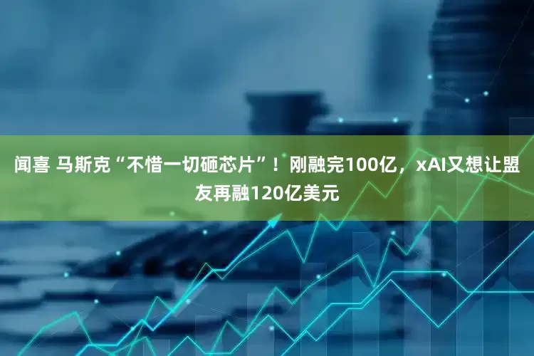 闻喜 马斯克“不惜一切砸芯片”！刚融完100亿，xAI又想让盟友再融120亿美元
