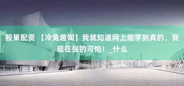 股巢配资 【冷兔趣闻】我就知道网上能学到真的，我现在强的可怕！_什么
