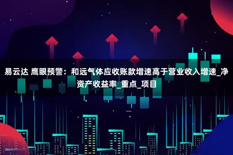 易云达 鹰眼预警：和远气体应收账款增速高于营业收入增速_净资产收益率_重点_项目