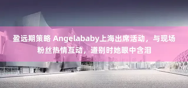 盈远期策略 Angelababy上海出席活动，与现场粉丝热情互动，道别时她眼中含泪
