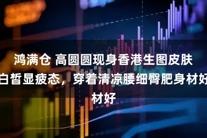 鸿满仓 高圆圆现身香港生图皮肤白皙显疲态，穿着清凉腰细臀肥身材好