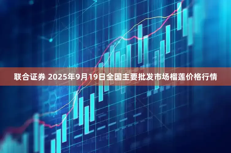 联合证券 2025年9月19日全国主要批发市场榴莲价格行情