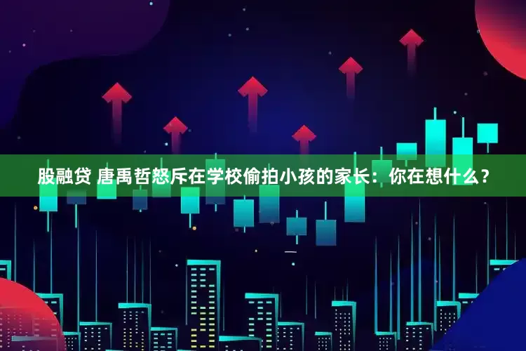 股融贷 唐禹哲怒斥在学校偷拍小孩的家长：你在想什么？