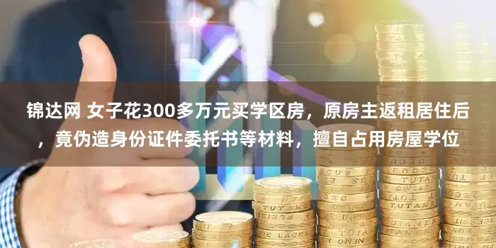 锦达网 女子花300多万元买学区房，原房主返租居住后，竟伪造身份证件委托书等材料，擅自占用房屋学位